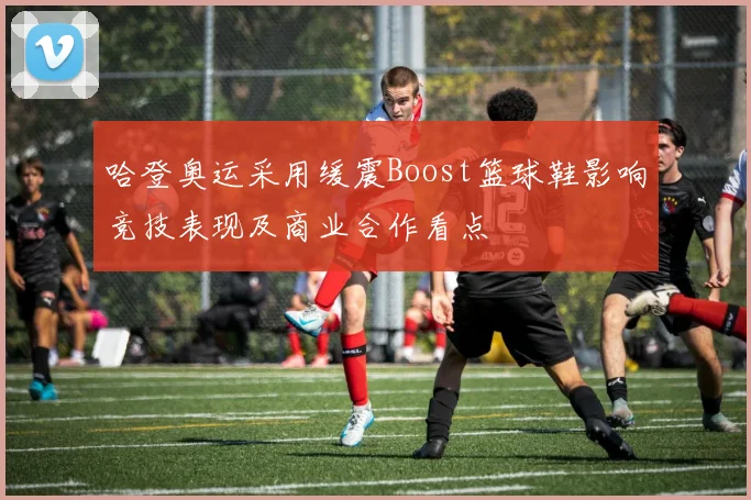 哈登奥运采用缓震Boost篮球鞋影响竞技表现及商业合作看点