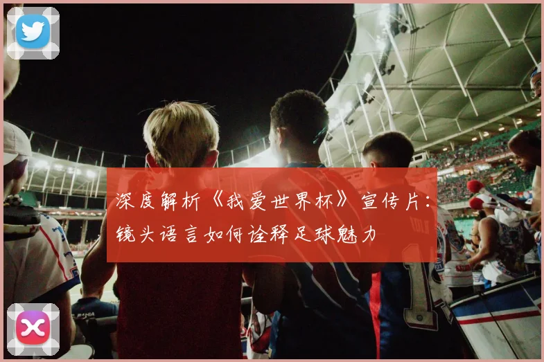 深度解析《我爱世界杯》宣传片：镜头语言如何诠释足球魅力