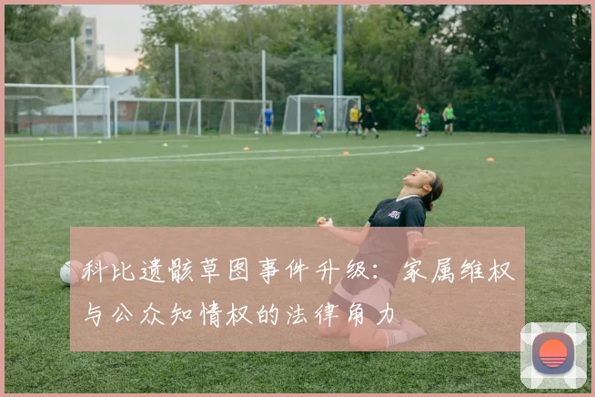 科比遗骸草图事件升级：家属维权与公众知情权的法律角力