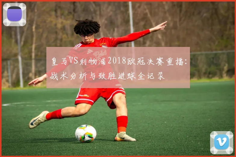 皇马VS利物浦2018欧冠决赛重播：战术分析与致胜进球全记录