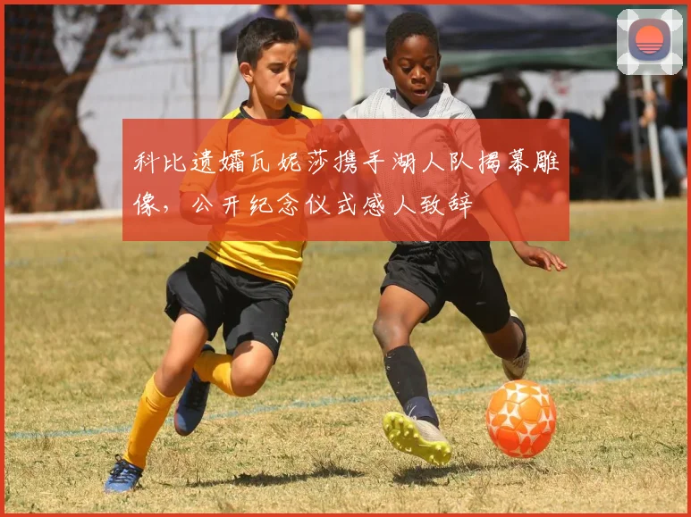 科比遗孀瓦妮莎携手湖人队揭幕雕像，公开纪念仪式感人致辞