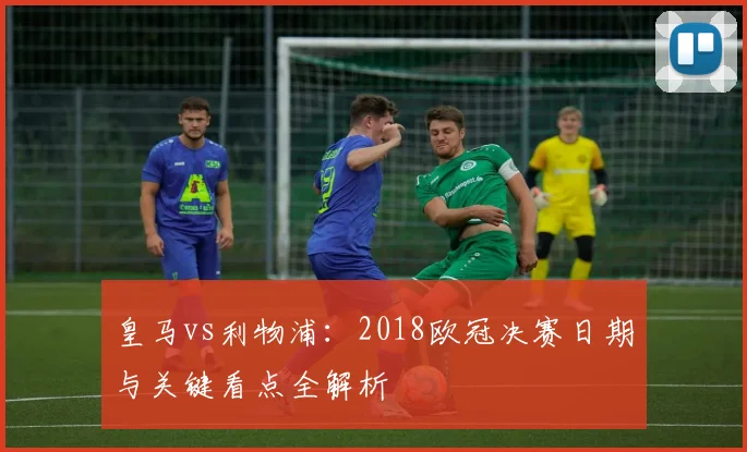 皇马vs利物浦：2018欧冠决赛日期与关键看点全解析