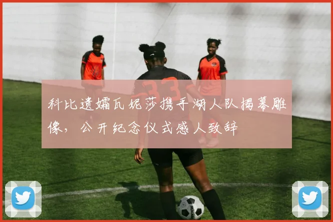 科比遗孀瓦妮莎携手湖人队揭幕雕像，公开纪念仪式感人致辞